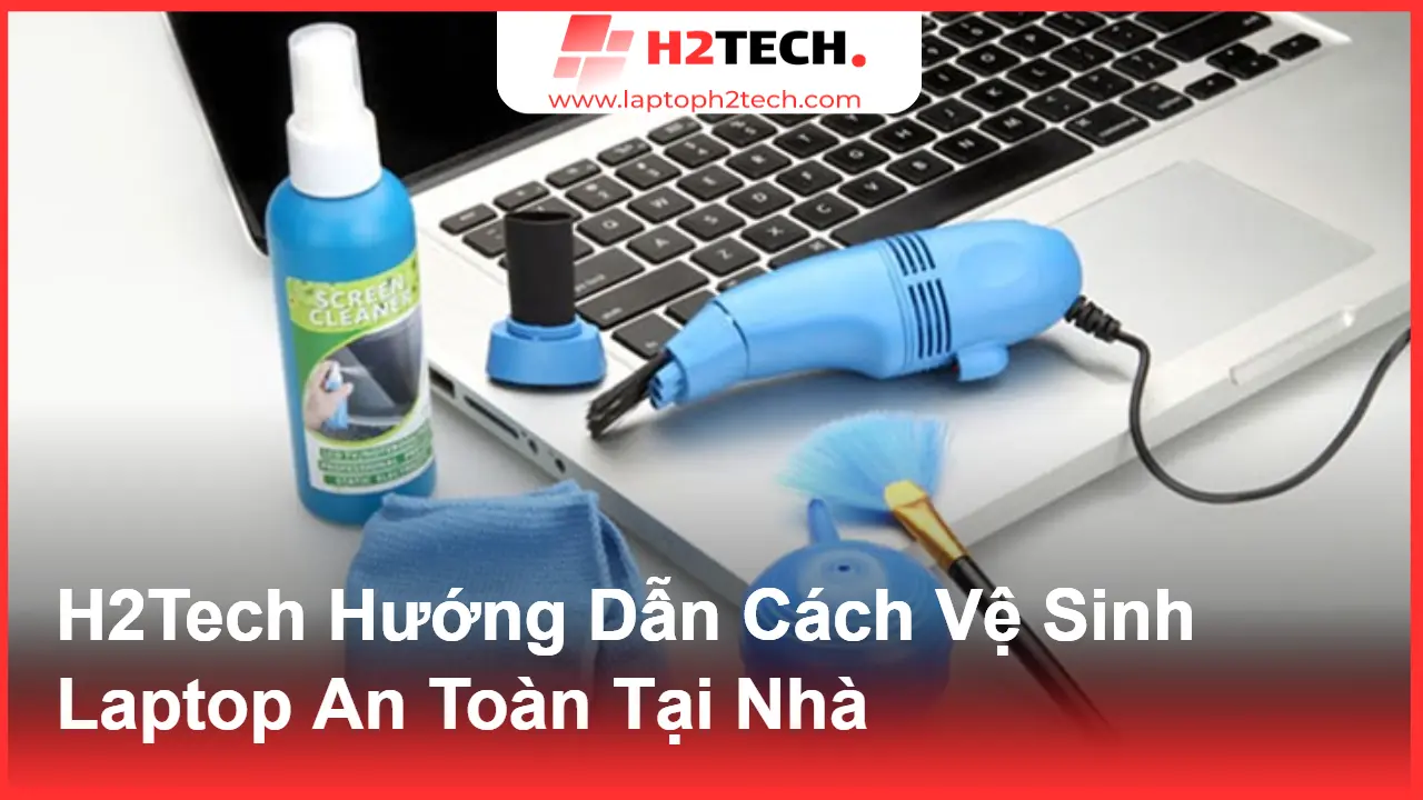 Hướng Dẫn Vệ Sinh Laptop Chuẩn Mỹ Tại Nhà – Giữ Máy Luôn Như Mới Cùng H2Tech