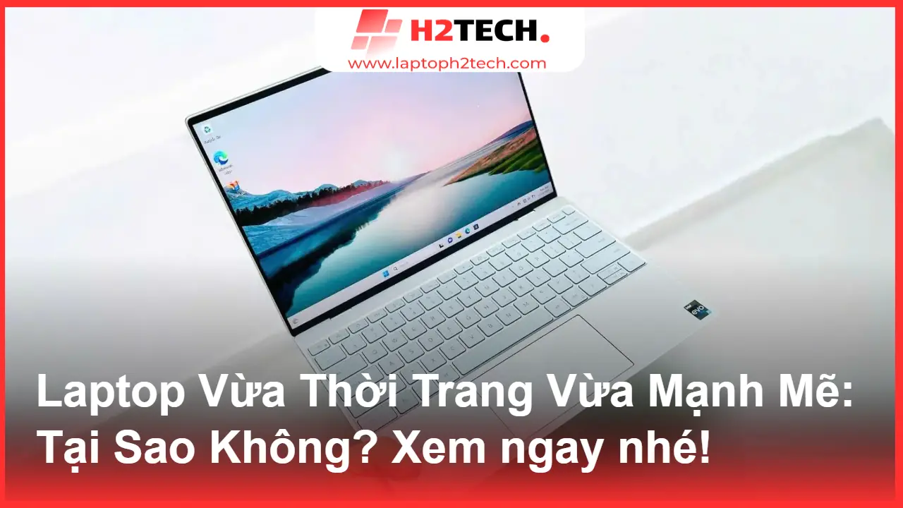 Laptop Vừa Thời Trang Vừa Mạnh Mẽ: Tại Sao Không? Khám Phá "Siêu Phẩm" Dell XPS Tại H2Tech