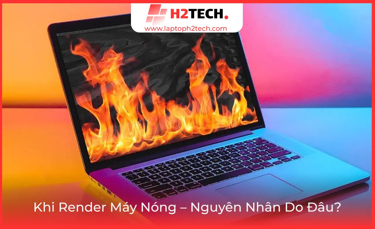 Khi Render Máy Nóng – Nguyên Nhân Do Đâu? Cách Khắc Phục Hiệu Quả & Laptop Render Tốt Tại H2Tech